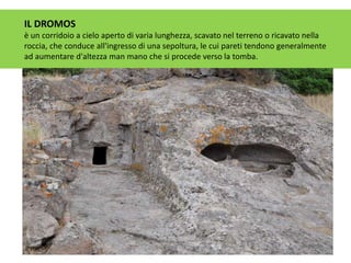 IL DROMOS
è un corridoio a cielo aperto di varia lunghezza, scavato nel terreno o ricavato nella
roccia, che conduce all'ingresso di una sepoltura, le cui pareti tendono generalmente
ad aumentare d'altezza man mano che si procede verso la tomba.
 