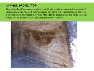 I SIMBOLI PROPIZIATORI
Diverse tombe all'interno presentano motivi incisi o a rilievo, soprattutto semicerchi
concentrici, spirali, "denti di lupo", quadrati con corna che rappresentano il dio Toro,
elemento maschile simbolo di fertilità. Molte tombe presentano nelle pareti tracce di
pittura rossa e gialla realizzata con ocra, simbolo di rinascita.
 