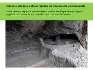 Anticamera sulla quale si affaccia l’apertura che introduce nella camera sepolcrale
I corpi venivano deposti in posizione fetale, accanto alle spoglie venivano deposti
oggetti di uso comune facenti parte del corredo terreno del defunto.
 