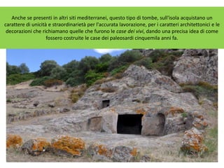 Anche se presenti in altri siti mediterranei, questo tipo di tombe, sull'isola acquistano un
carattere di unicità e straordinarietà per l'accurata lavorazione, per i caratteri architettonici e le
decorazioni che richiamano quelle che furono le case dei vivi, dando una precisa idea di come
fossero costruite le case dei paleosardi cinquemila anni fa.
 