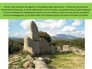 Il primo tipo di tomba dei giganti è il cosiddetto»tipo dolmenico«, l' elemento più vistoso è
sicuramente la facciata, al centro della quale si trova la stele, una grande lastra di pietra disposta
in senso verticale che solitamente termina con una centina, ossia con una cornice scavata di
forma rotondeggiante; ai lati della stele sono disposte lastre più basse a formare un’esedra.
 