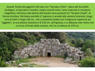 Questa Tomba dei giganti è del tipo con "facciata a filari", tipica del Sud della
Sardegna. La facciata e l'esedra, ampia circa10 metri, sono costruite in muratura
megalitica; nell'area sulla destra dell'esedra sono presenti tre "focolari rituali", di
forma circolare. Dal basso portello d' ingresso si accede alla camera funeraria, lunga
circa 8 metri e larga 130 cm., che si presenta intatta con l'originaria copertura ad
"aggetto", la sua altezza massima è di 210 cm. all'ingresso, e si abbassa man mano che
si arriva al fondo della camera, che ha un'altezza di 170 cm.
 