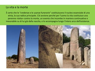 La vita e la morte
È certo che le “credenze e le usanze funerarie” costituiscono il nucleo essenziale di una
etnia, la sua radice principale. Ciò avviene perché per l'uomo la vita costituisce una
perenne «lotta» contro la morte, un evento che incombe in maniera continuativa e
inesorabile su di lui già dalla nascita, e lo accompagna lungo l'intero arco dell’esistenza.
 
