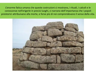 L’enorme fatica umana che queste costruzioni ci mostrano, i rituali, i calcoli e le
conoscenze nell’erigerle in precisi luoghi, ci narrano dell’importanza che i popoli
preistorici attribuivano alla morte, e forse più di noi comprendevano il senso della vita.
 