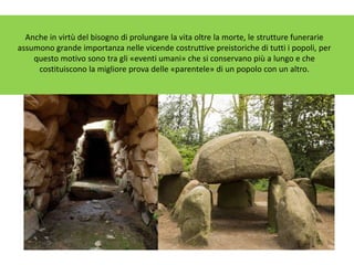 Anche in virtù del bisogno di prolungare la vita oltre la morte, le strutture funerarie
assumono grande importanza nelle vicende costruttive preistoriche di tutti i popoli, per
questo motivo sono tra gli «eventi umani» che si conservano più a lungo e che
costituiscono la migliore prova delle «parentele» di un popolo con un altro.
 