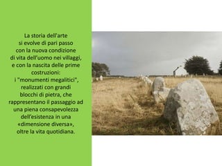 La storia dell'arte
si evolve di pari passo
con la nuova condizione
di vita dell’uomo nei villaggi,
e con la nascita delle prime
costruzioni:
i "monumenti megalitici",
realizzati con grandi
blocchi di pietra, che
rappresentano il passaggio ad
una piena consapevolezza
dell’esistenza in una
«dimensione diversa»,
oltre la vita quotidiana.
 