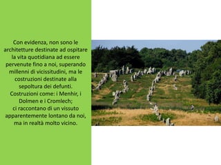 Con evidenza, non sono le
architetture destinate ad ospitare
la vita quotidiana ad essere
pervenute fino a noi, superando
millenni di vicissitudini, ma le
costruzioni destinate alla
sepoltura dei defunti.
Costruzioni come: i Menhir, i
Dolmen e i Cromlech;
ci raccontano di un vissuto
apparentemente lontano da noi,
ma in realtà molto vicino.
 