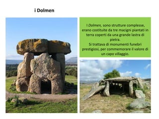 i Dolmen
I Dolmen, sono strutture complesse,
erano costituite da tre macigni piantati in
terra coperti da una grande lastra di
pietra.
Si trattava di monumenti funebri
prestigiosi, per commemorare il valore di
un capo villaggio.
 