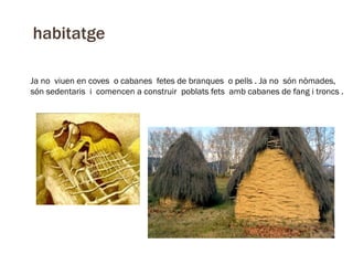 habitatge
Ja no viuen en coves o cabanes fetes de branques o pells . Ja no són nòmades,
són sedentaris i comencen a construir poblats fets amb cabanes de fang i troncs .

 