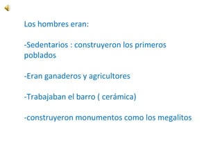 Los hombres eran:
-Sedentarios : construyeron los primeros
poblados
-Eran ganaderos y agricultores
-Trabajaban el barro ( cerámica)
-construyeron monumentos como los megalitos
 