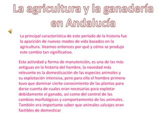 Esta actividad y forma de manutención, es una de las más
antiguas en la historia del hombre, la novedad más
relevante es la domesticación de las especies animales y
su explotación intensiva, pero para ello el hombre primero
tuvo que dominar cierto conocimiento de las plantas para
darse cuenta de cuales eran necesarias para explotar
debidamente el ganado, así como del control de los
cambios morfológicos y comportamiento de los animales.
También era importante saber que animales salvajes eran
factibles de domesticar
La principal característica de este período de la historia fue
la aparición de nuevos modos de vida basados en la
agricultura. Veamos entonces por qué y cómo se produjo
este cambio tan significativo.
 