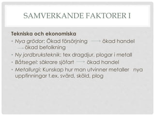 SAMVERKANDE FAKTORER I
Tekniska och ekonomiska
• Nya grödor: Ökad försörjning ökad handel
ökad befolkning
• Ny jordbruksteknik: tex dragdjur, plogar i metall
• Båtsegel: säkrare sjöfart ökad handel
• Metallurgi: Kunskap hur man utvinner metaller nya
uppfinningar t.ex. svärd, sköld, plog
 