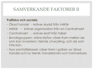 SAMVERKANDE FAKTORER II
Politiska och sociala
• Ökad handel kräver skydd från militär
• Militär kräver organisation från en Centralmakt
• Centralmakt kräver skatt från folket
• Bondegruppen: större klyftor växer fram mellan de
som kan investera i teknisk utveckling, och de som
inte kan.
• Nya samhällsklasser växer fram i spåren av ökad
handel och ny teknik: handelsmän och hantverkare
 