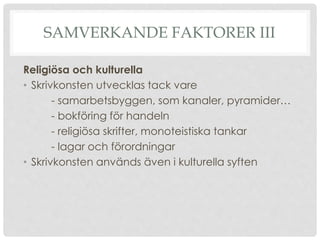SAMVERKANDE FAKTORER III
Religiösa och kulturella
• Skrivkonsten utvecklas tack vare
- samarbetsbyggen, som kanaler, pyramider…
- bokföring för handeln
- religiösa skrifter, monoteistiska tankar
- lagar och förordningar
• Skrivkonsten används även i kulturella syften
 