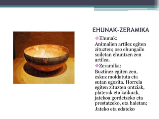 EHUNAK-ZERAMIKA
Ehunak:
Animalien artilez egiten
zituzten; oso ehungailu
soiletan ehuntzen zen
artilea.
Zeramika:
Buztinez egiten zen,
eskuz moldatuta eta
sutan egosita. Horrela
egiten zituzten ontziak,
platerak eta kaikuak,
jatekoa gordetzeko eta
prestatzeko, eta haietan;
Jateko eta edateko
 