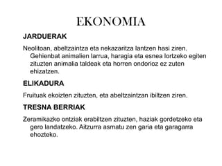 EKONOMIA
JARDUERAK
Neolitoan, abeltzaintza eta nekazaritza lantzen hasi ziren.
Gehienbat animalien larrua, haragia eta esnea lortzeko egiten
zituzten animalia taldeak eta horren ondorioz ez zuten
ehizatzen.
ELIKADURA
Fruituak ekoizten zituzten, eta abeltzaintzan ibiltzen ziren.
TRESNA BERRIAK
Zeramikazko ontziak erabiltzen zituzten, haziak gordetzeko eta
gero landatzeko. Aitzurra asmatu zen garia eta garagarra
ehozteko.
 