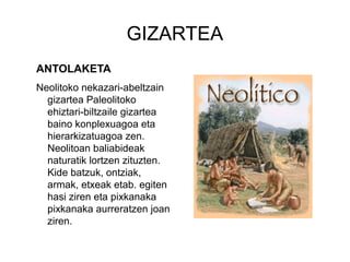 GIZARTEA
ANTOLAKETA
Neolitoko nekazari-abeltzain
gizartea Paleolitoko
ehiztari-biltzaile gizartea
baino konplexuagoa eta
hierarkizatuagoa zen.
Neolitoan baliabideak
naturatik lortzen zituzten.
Kide batzuk, ontziak,
armak, etxeak etab. egiten
hasi ziren eta pixkanaka
pixkanaka aurreratzen joan
ziren.
 