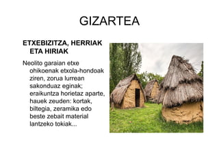 GIZARTEA
ETXEBIZITZA, HERRIAK
ETA HIRIAK
Neolito garaian etxe
ohikoenak etxola-hondoak
ziren, zorua lurrean
sakonduaz eginak;
eraikuntza horietaz aparte,
hauek zeuden: kortak,
biltegia, zeramika edo
beste zebait material
lantzeko tokiak...
 