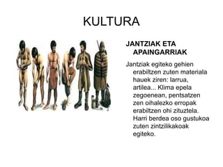 KULTURA
JANTZIAK ETA
APAINGARRIAK
Jantziak egiteko gehien
erabiltzen zuten materiala
hauek ziren: larrua,
artilea... Klima epela
zegoenean, pentsatzen
zen oihalezko erropak
erabiltzen ohi zituztela.
Harri berdea oso gustukoa
zuten zintzilikakoak
egiteko.
 