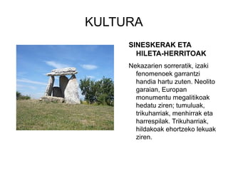 KULTURA
SINESKERAK ETA
HILETA-HERRITOAK
Nekazarien sorreratik, izaki
fenomenoek garrantzi
handia hartu zuten. Neolito
garaian, Europan
monumentu megalitikoak
hedatu ziren; tumuluak,
trikuharriak, menhirrak eta
harrespilak. Trikuharriak,
hildakoak ehortzeko lekuak
ziren.
 