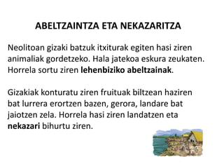 ABELTZAINTZA ETA NEKAZARITZA
Neolitoan gizaki batzuk itxiturak egiten hasi ziren
animaliak gordetzeko. Hala jatekoa eskura zeukaten.
Horrela sortu ziren lehenbiziko abeltzainak.
Gizakiak konturatu ziren fruituak biltzean haziren
bat lurrera erortzen bazen, gerora, landare bat
jaiotzen zela. Horrela hasi ziren landatzen eta
nekazari bihurtu ziren.
 
