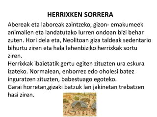 HERRIXKEN SORRERA
Abereak eta laboreak zaintzeko, gizon- emakumeek
animalien eta landatutako lurren ondoan bizi behar
zuten. Hori dela eta, Neolitoan giza taldeak sedentario
bihurtu ziren eta hala lehenbiziko herrixkak sortu
ziren.
Herrixkak ibaietatik gertu egiten zituzten ura eskura
izateko. Normalean, enborrez edo oholesi batez
inguratzen zituzten, babestuago egoteko.
Garai horretan,gizaki batzuk lan jakinetan trebatzen
hasi ziren.
 