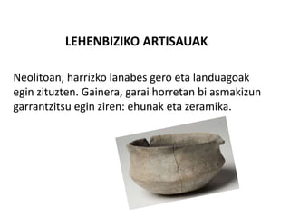 LEHENBIZIKO ARTISAUAK
Neolitoan, harrizko lanabes gero eta landuagoak
egin zituzten. Gainera, garai horretan bi asmakizun
garrantzitsu egin ziren: ehunak eta zeramika.
 