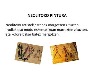 NEOLITOKO PINTURA
Neolitoko artistek eszenak margotzen zituzten.
irudiak oso modu eskematikoan marrazten zituzten,
eta kolore bakar batez margotzen.
 