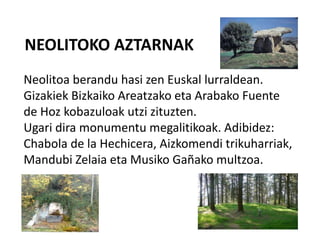 NEOLITOKO AZTARNAK
Neolitoa berandu hasi zen Euskal lurraldean.
Gizakiek Bizkaiko Areatzako eta Arabako Fuente
de Hoz kobazuloak utzi zituzten.
Ugari dira monumentu megalitikoak. Adibidez:
Chabola de la Hechicera, Aizkomendi trikuharriak,
Mandubi Zelaia eta Musiko Gañako multzoa.
 