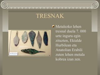 TRESNAK
Metalezko lehen
tresnal duela 7. 000
urte inguru egin
zituzten, Ekialde
Hurbilean eta
Anatolian Erabili
zuten lehen metala
kobrea izan zen.
 