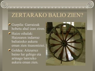 ZERTARAKO BALIO ZIEN?
Gurpila: Garraioak
hobetu ahal izan ziren.
Haize oihalak:
Haizearen indarraz
baliatzeko aukera
eman zien itsasontziei.
Goldea: Aitzurrez
baino lur gehigo eta
arinago lanrzeko
aukera eman zien.
 
