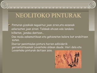 NEOLITOKO PINTURAK
Pinturan gizakiak nagusituz joan ziren,eta eszenak
adierazten joan ziren: Taldeak ehizan edo landare
bilketan, jendea dantzan...
Oso modu eskematikoan eta gehienetan kolore bat erabiltzen
zuten.
Iberiar penintsulan pintura horien adibiderik
garrantsitsuenak Levanteko aldean daude. Hori dela eta
Levanteko pinturak deitzen zaie.
 