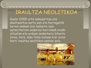 Duela 11000 urte nekazaritza eta
abeltzaintza sortu zen eta horregaitik
lurren ondoan bizi beharra izan
zuten.Horren ondorioz herrixkak eraiki
zituzten eta orduan sedentario bihurtu
ziren, hots, leku finko batean bizi ziren
horri iraultza neolitikoa esaten zaio.
IRAULTZA NEOLITIKOA
 
