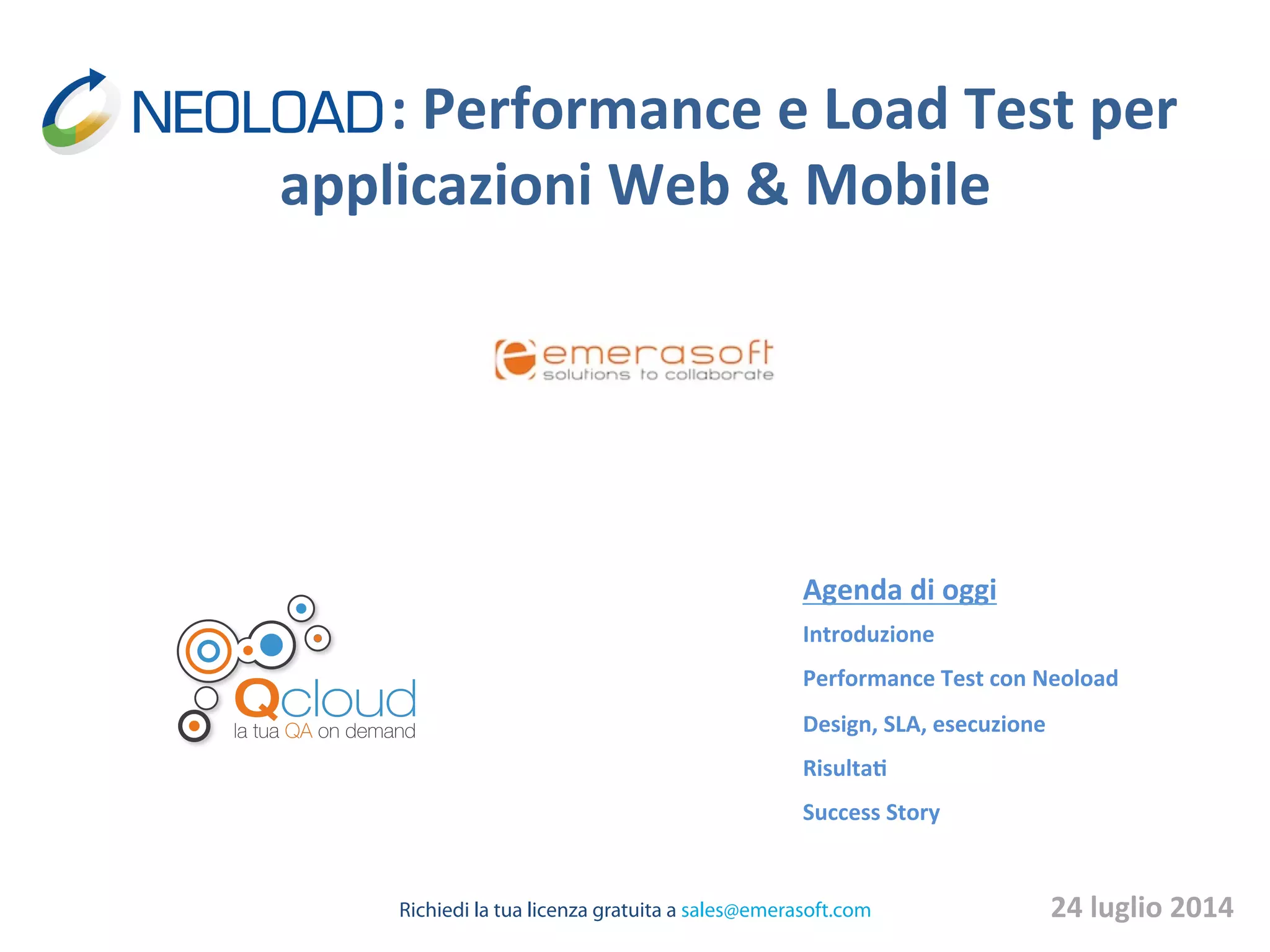   	
  	
  	
   	
  	
  	
   	
  	
  :	
  Performance	
  e	
  Load	
  Test	
  per	
  
applicazioni	
  Web	
  &	
  Mobile	
  
Agenda	
  di	
  oggi	
  
Introduzione	
  
Performance	
  Test	
  con	
  Neoload	
  
Design,	
  SLA,	
  esecuzione	
  
RisultaB	
  
Success	
  Story	
  
	
  
24	
  luglio	
  2014	
  Richiedi la tua licenza gratuita a sales@emerasoft.com
 