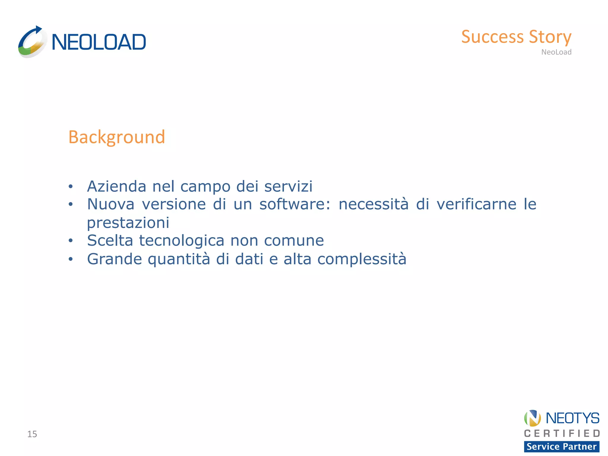 15	
  
Success	
  Story	
  
NeoLoad	
  
•  Azienda nel campo dei servizi
•  Nuova versione di un software: necessità di verificarne le
prestazioni
•  Scelta tecnologica non comune
•  Grande quantità di dati e alta complessità
Background	
  
 