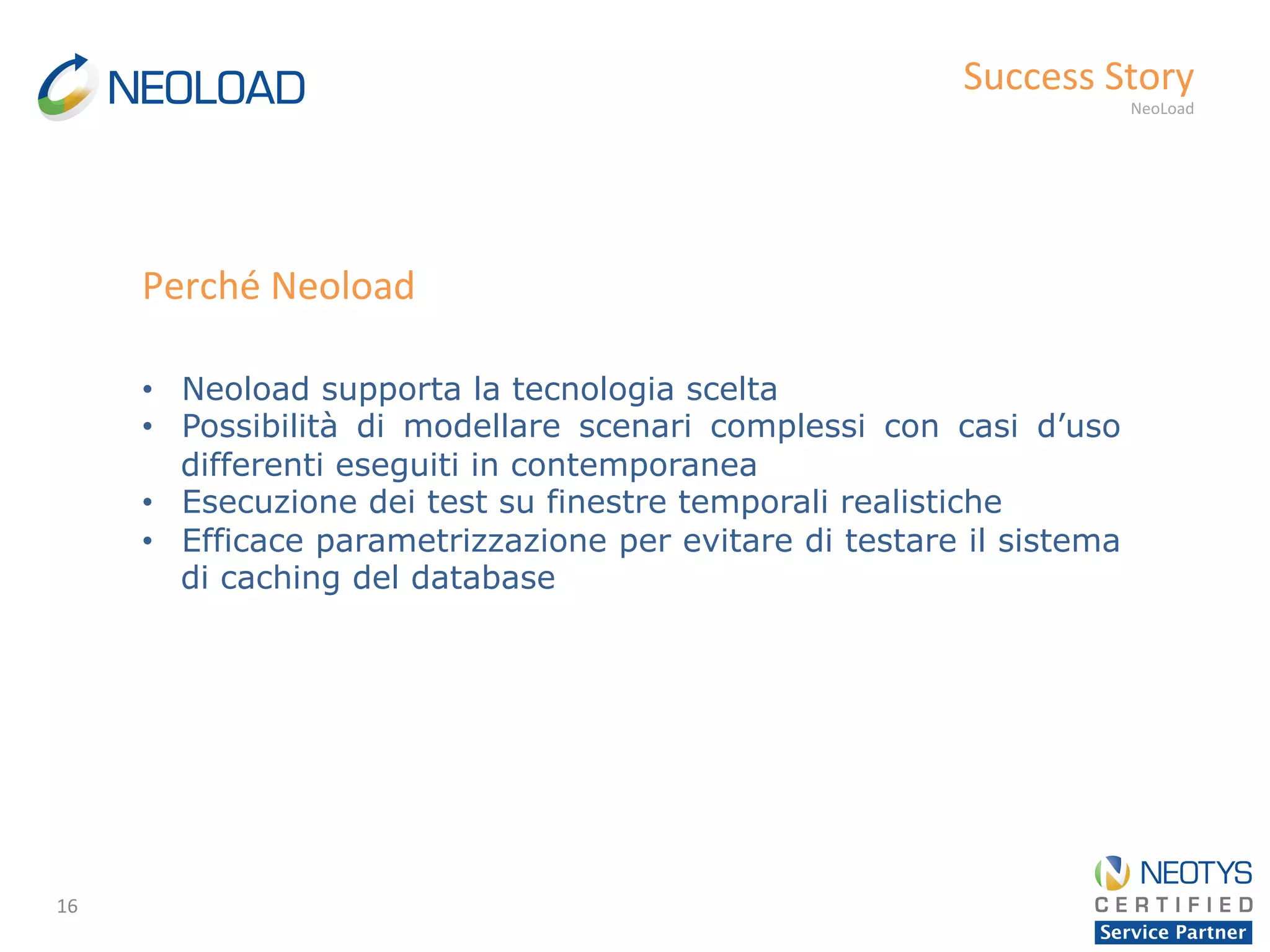 16	
  
Success	
  Story	
  
NeoLoad	
  
•  Neoload supporta la tecnologia scelta
•  Possibilità di modellare scenari complessi con casi d’uso
differenti eseguiti in contemporanea
•  Esecuzione dei test su finestre temporali realistiche
•  Efficace parametrizzazione per evitare di testare il sistema
di caching del database
Perché	
  Neoload	
  
 