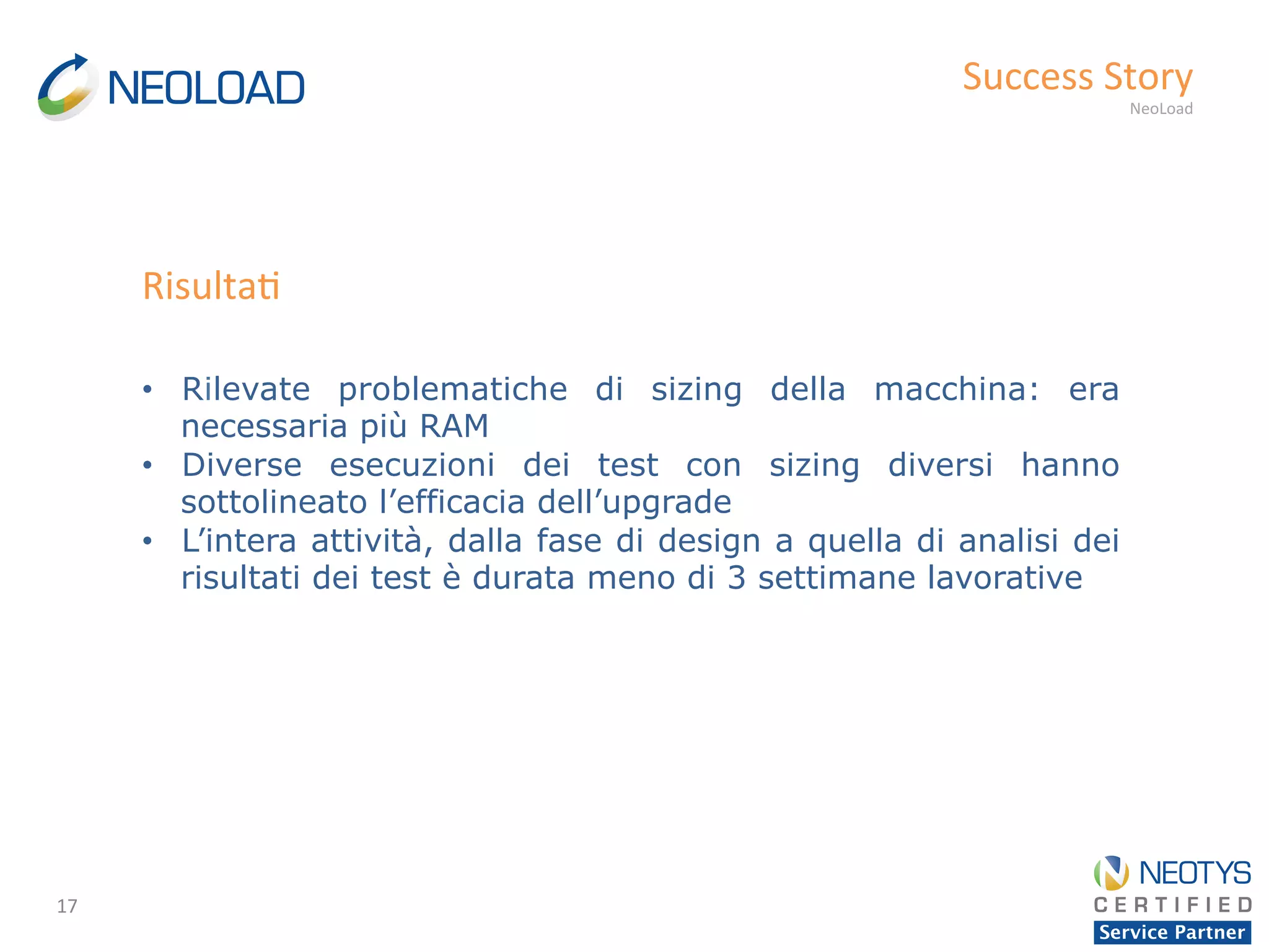 17	
  
Success	
  Story	
  
NeoLoad	
  
•  Rilevate problematiche di sizing della macchina: era
necessaria più RAM
•  Diverse esecuzioni dei test con sizing diversi hanno
sottolineato l’efficacia dell’upgrade
•  L’intera attività, dalla fase di design a quella di analisi dei
risultati dei test è durata meno di 3 settimane lavorative
Risulta'	
  
 
