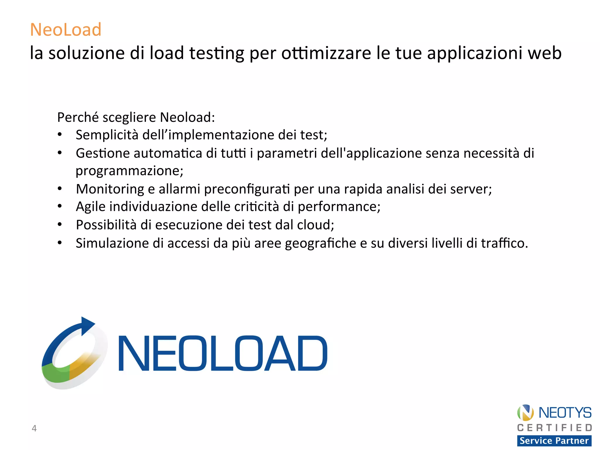4	
  
NeoLoad	
  	
  
la	
  soluzione	
  di	
  load	
  tes'ng	
  per	
  o;mizzare	
  le	
  tue	
  applicazioni	
  web	
  
Perché	
  scegliere	
  Neoload:	
  
•  Semplicità	
  dell’implementazione	
  dei	
  test;	
  
•  Ges'one	
  automa'ca	
  di	
  tu;	
  i	
  parametri	
  dell'applicazione	
  senza	
  necessità	
  di	
  
programmazione;	
  
•  Monitoring	
  e	
  allarmi	
  preconﬁgura'	
  per	
  una	
  rapida	
  analisi	
  dei	
  server;	
  
•  Agile	
  individuazione	
  delle	
  cri'cità	
  di	
  performance;	
  
•  Possibilità	
  di	
  esecuzione	
  dei	
  test	
  dal	
  cloud;	
  	
  
•  Simulazione	
  di	
  accessi	
  da	
  più	
  aree	
  geograﬁche	
  e	
  su	
  diversi	
  livelli	
  di	
  traﬃco.	
  
 