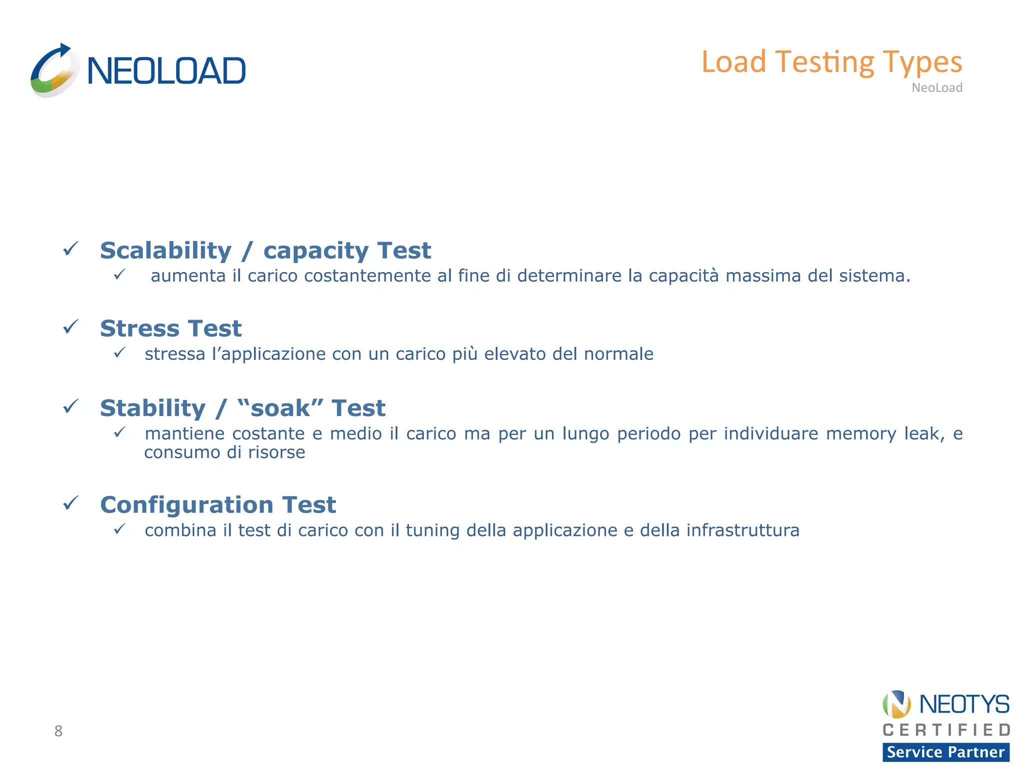 8	
  
Load	
  Tes'ng	
  Types	
  
NeoLoad	
  
ü  Scalability / capacity Test
ü  aumenta il carico costantemente al fine di determinare la capacità massima del sistema.
ü  Stress Test
ü  stressa l’applicazione con un carico più elevato del normale
ü  Stability / “soak” Test
ü  mantiene costante e medio il carico ma per un lungo periodo per individuare memory leak, e
consumo di risorse
ü  Configuration Test
ü  combina il test di carico con il tuning della applicazione e della infrastruttura
 