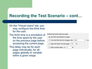 Recording the Test Scenario – cont… On the "Virtual Users" tab, you may configure the think time for the user.  The think time is a simulation of the time spent by the user on the previous page before accessing the current page. This delay may be for each page individually, for all pages globally or variable within a given range. 