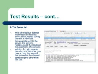 Test Results – cont… 4. The Errors tab This tab displays detailed information on request errors encountered during the test. It itemizes the requests sent to the server, the server's response and the results of the assertions checking its validity. To help pinpoint the source of the error, you may access the request that precedes the request containing the error from this tab. 