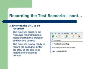 Recording the Test Scenario – cont… 3. Entering the URL to be recorded The browser displays the NeoLoad recording page, indicating that the browser settings are correct. The browser is now ready to record the scenario. Enter the URL of the site to be tested and browse as normal. 