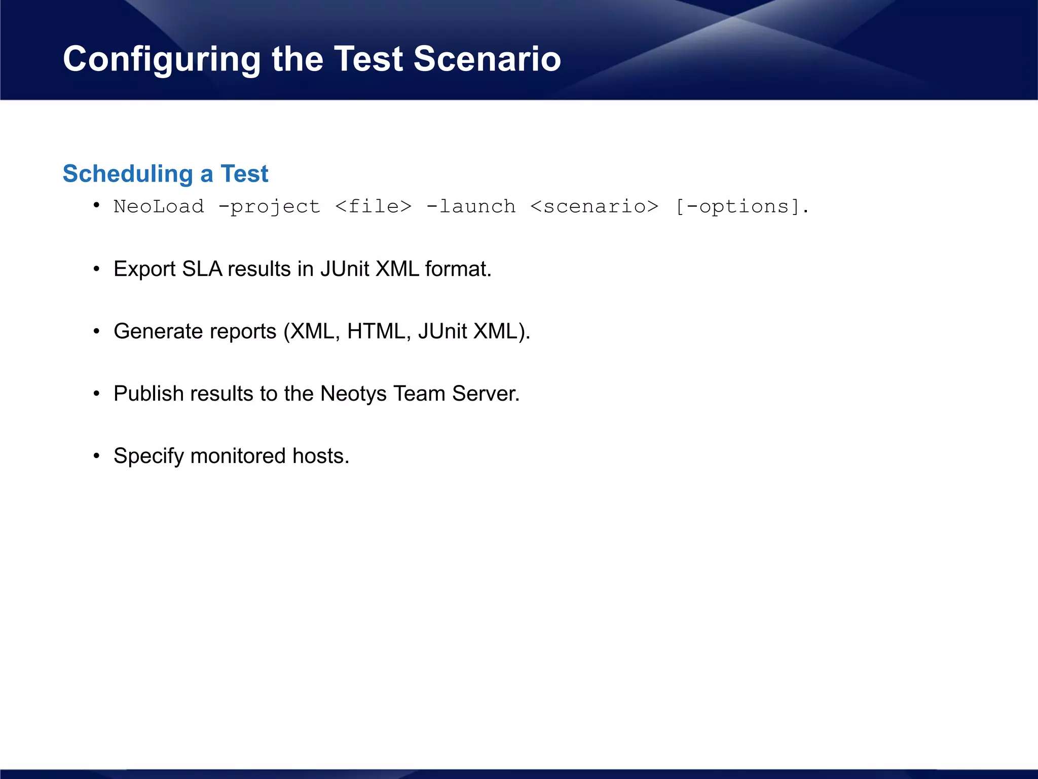 Scheduling a Test
• NeoLoad -project <file> -launch <scenario> [-options].
• Export SLA results in JUnit XML format.
• Generate reports (XML, HTML, JUnit XML).
• Publish results to the Neotys Team Server.
• Specify monitored hosts.
Configuring the Test Scenario
 