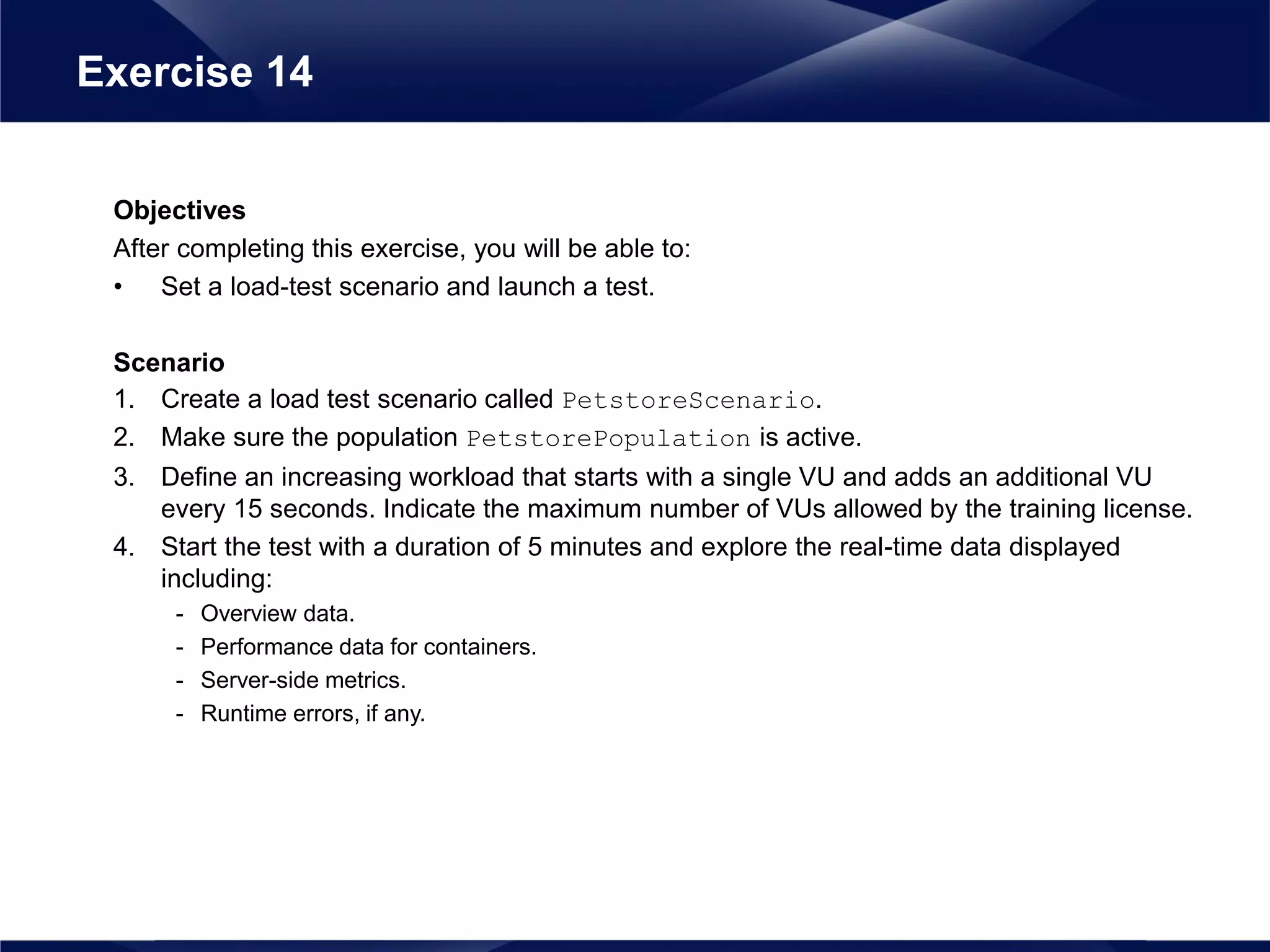 Objectives
After completing this exercise, you will be able to:
• Set a load-test scenario and launch a test.
Scenario
1. Create a load test scenario called PetstoreScenario.
2. Make sure the population PetstorePopulation is active.
3. Define an increasing workload that starts with a single VU and adds an additional VU
every 15 seconds. Indicate the maximum number of VUs allowed by the training license.
4. Start the test with a duration of 5 minutes and explore the real-time data displayed
including:
- Overview data.
- Performance data for containers.
- Server-side metrics.
- Runtime errors, if any.
Exercise 14
 