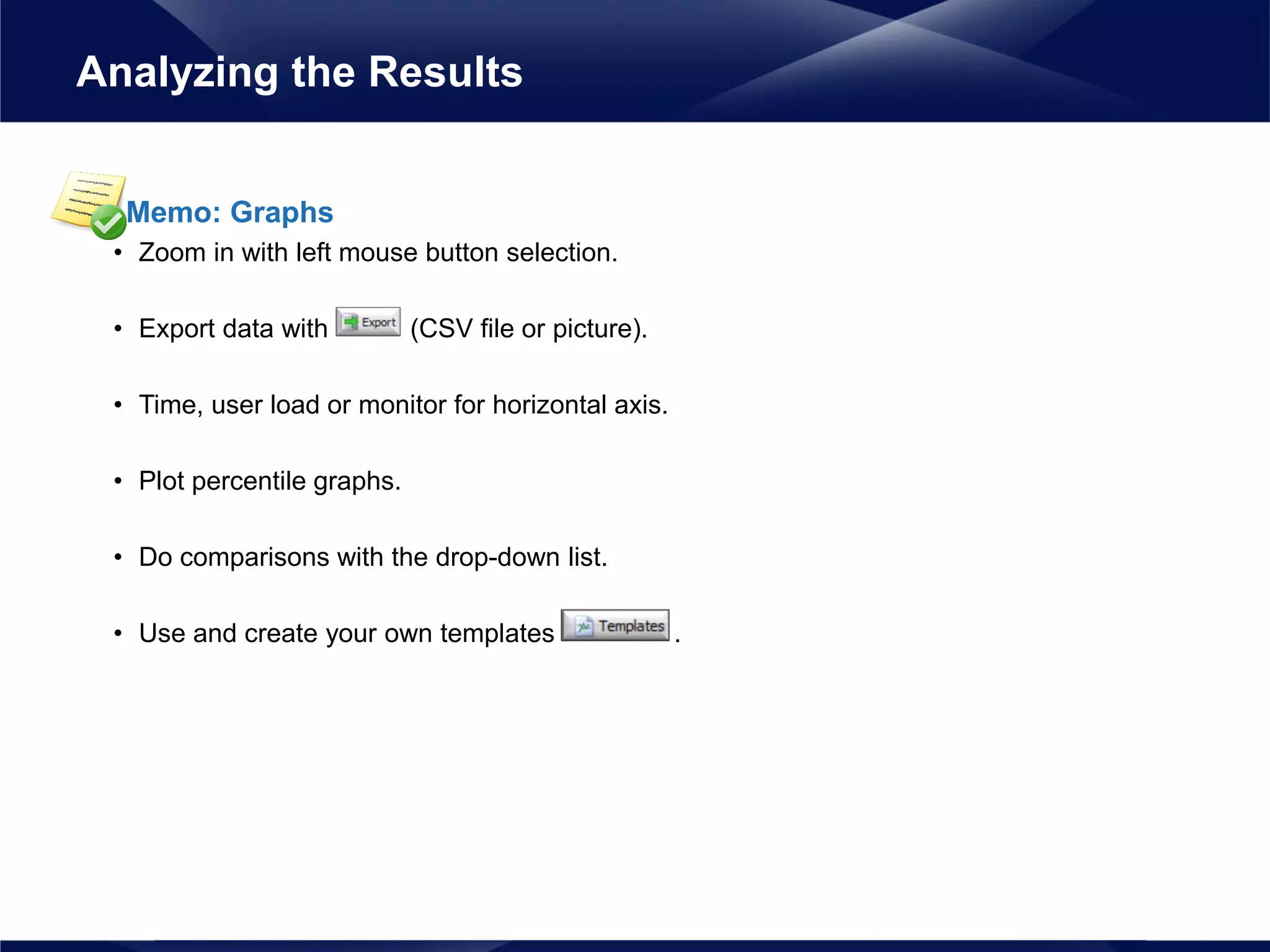 Memo: Graphs
• Zoom in with left mouse button selection.
• Export data with (CSV file or picture).
• Time, user load or monitor for horizontal axis.
• Plot percentile graphs.
• Do comparisons with the drop-down list.
• Use and create your own templates .
Analyzing the Results
 