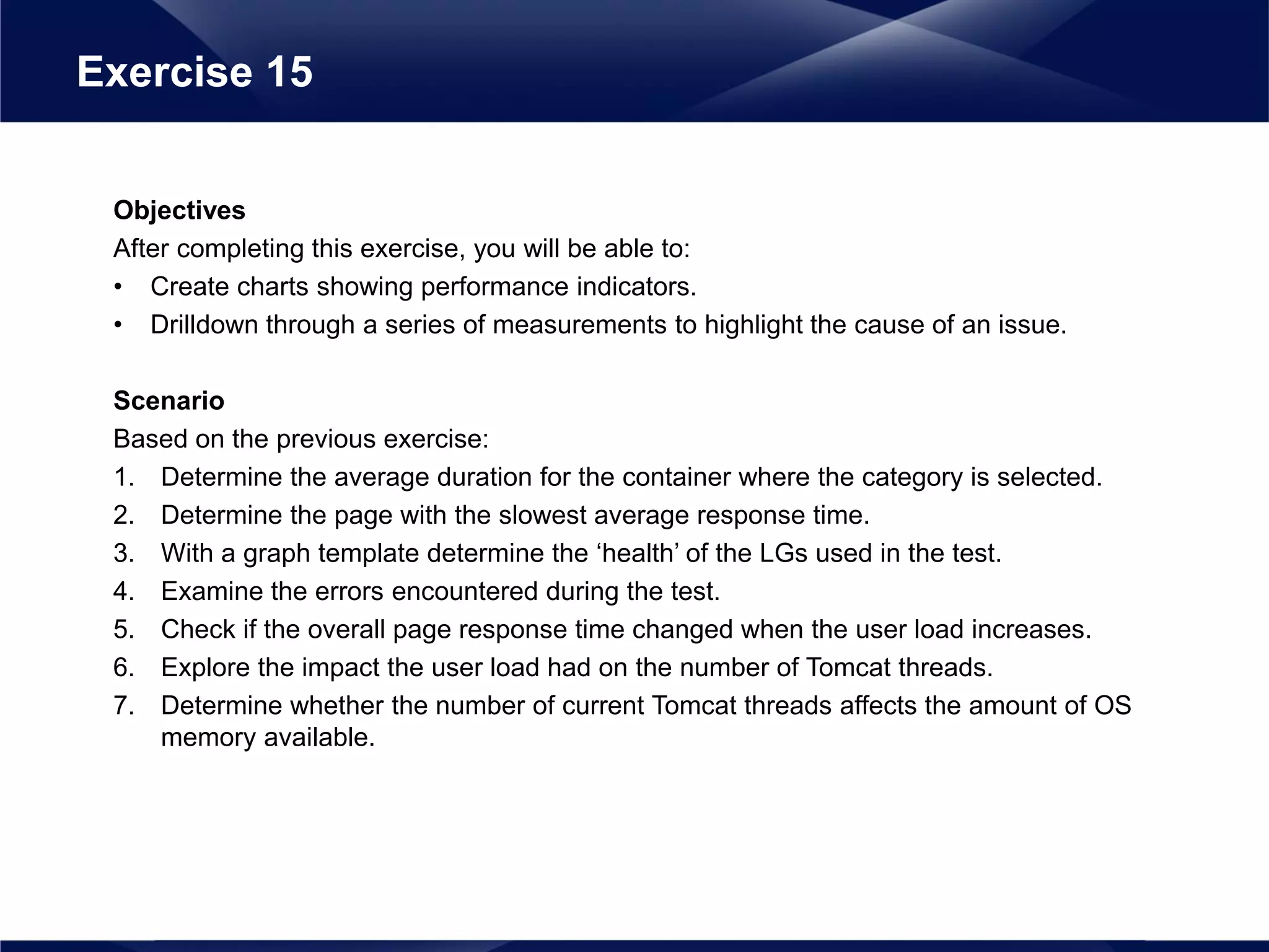 Objectives
After completing this exercise, you will be able to:
• Create charts showing performance indicators.
• Drilldown through a series of measurements to highlight the cause of an issue.
Scenario
Based on the previous exercise:
1. Determine the average duration for the container where the category is selected.
2. Determine the page with the slowest average response time.
3. With a graph template determine the ‘health’ of the LGs used in the test.
4. Examine the errors encountered during the test.
5. Check if the overall page response time changed when the user load increases.
6. Explore the impact the user load had on the number of Tomcat threads.
7. Determine whether the number of current Tomcat threads affects the amount of OS
memory available.
Exercise 15
 