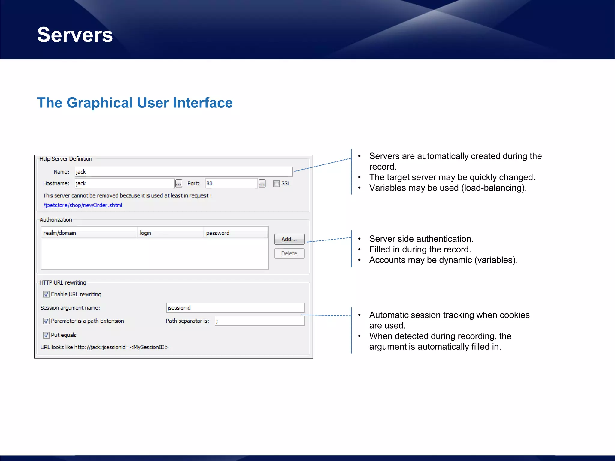 The Graphical User Interface
Servers
• Servers are automatically created during the
record.
• The target server may be quickly changed.
• Variables may be used (load-balancing).
• Server side authentication.
• Filled in during the record.
• Accounts may be dynamic (variables).
• Automatic session tracking when cookies
are used.
• When detected during recording, the
argument is automatically filled in.
 