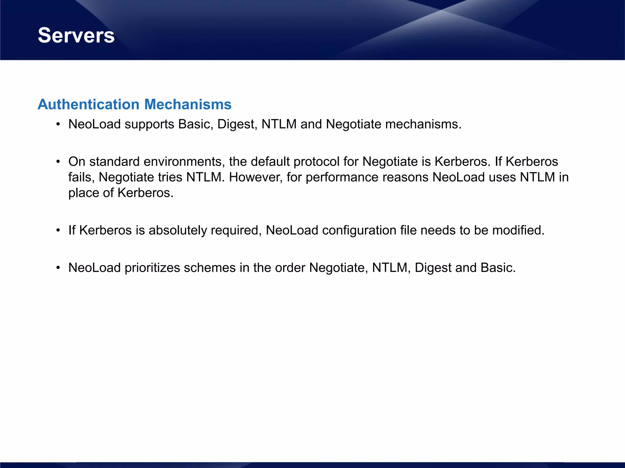 Authentication Mechanisms
• NeoLoad supports Basic, Digest, NTLM and Negotiate mechanisms.
• On standard environments, the default protocol for Negotiate is Kerberos. If Kerberos
fails, Negotiate tries NTLM. However, for performance reasons NeoLoad uses NTLM in
place of Kerberos.
• If Kerberos is absolutely required, NeoLoad configuration file needs to be modified.
• NeoLoad prioritizes schemes in the order Negotiate, NTLM, Digest and Basic.
Servers
 
