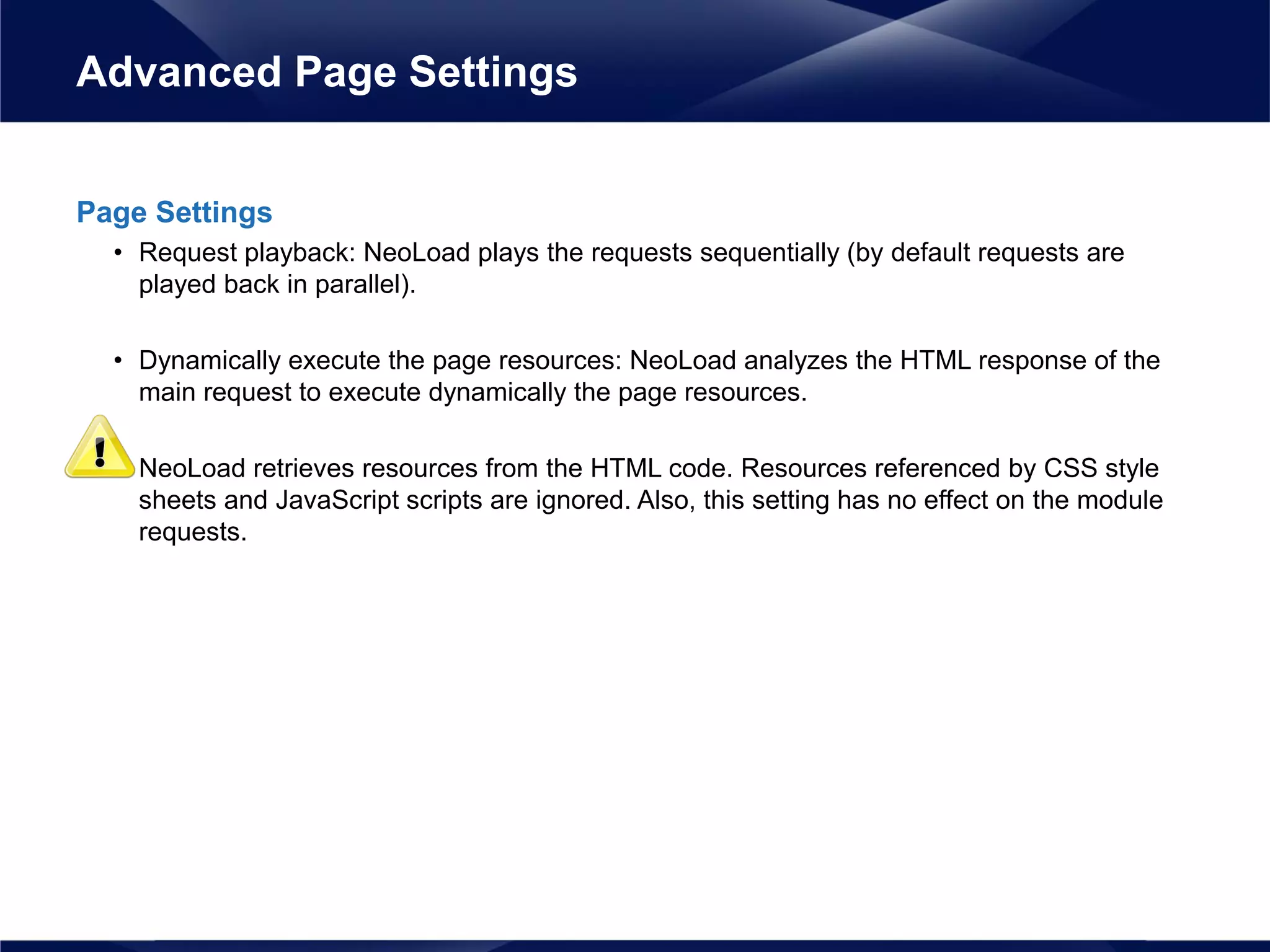 Page Settings
• Request playback: NeoLoad plays the requests sequentially (by default requests are
played back in parallel).
• Dynamically execute the page resources: NeoLoad analyzes the HTML response of the
main request to execute dynamically the page resources.
• NeoLoad retrieves resources from the HTML code. Resources referenced by CSS style
sheets and JavaScript scripts are ignored. Also, this setting has no effect on the module
requests.
Advanced Page Settings
 