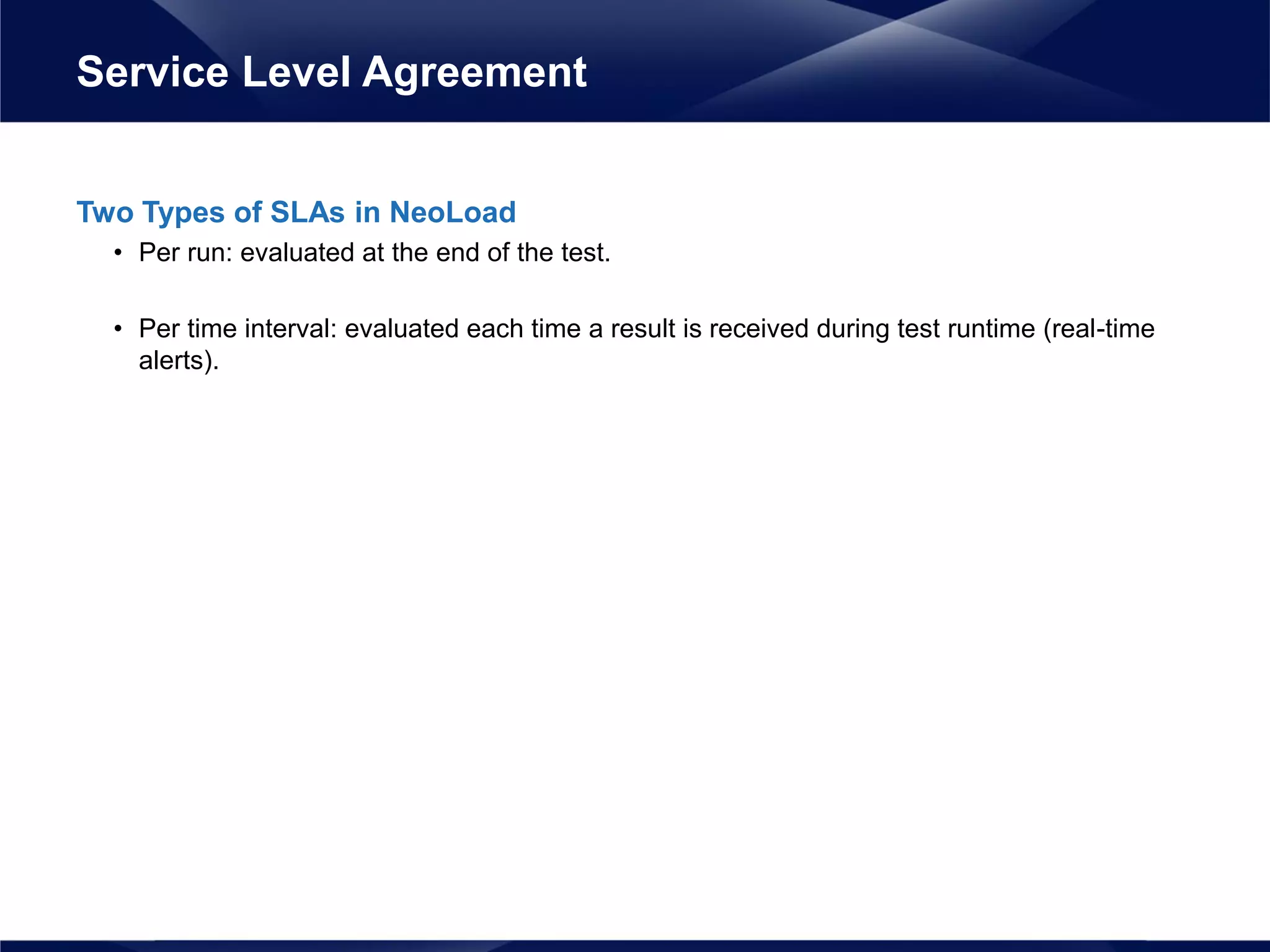 Two Types of SLAs in NeoLoad
• Per run: evaluated at the end of the test.
• Per time interval: evaluated each time a result is received during test runtime (real-time
alerts).
Service Level Agreement
 